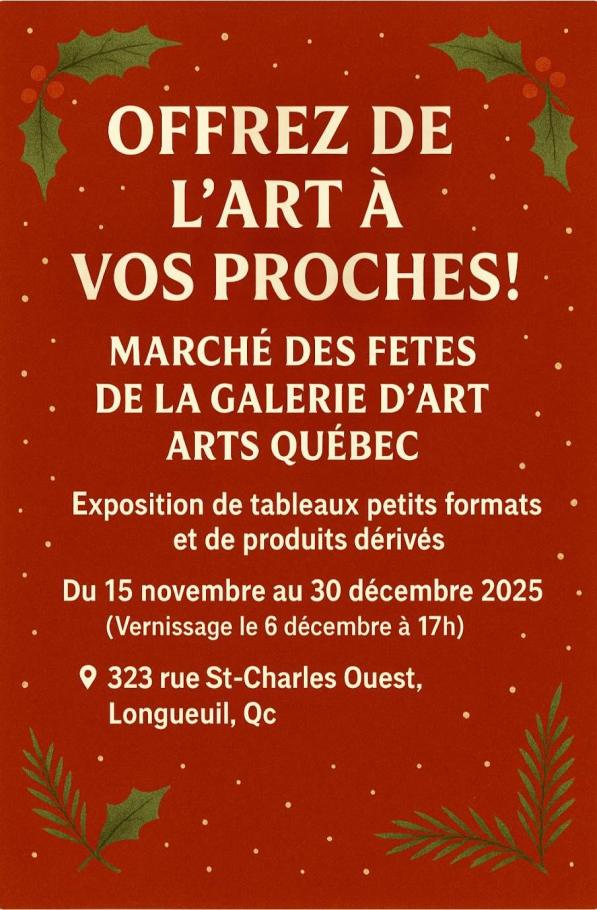 Offrez de l'art à vos proches! Marché des fêtes de la galerie d'art ARTS Québec Exposition de tableaux petits formats et de produits dérivés Du 15 novembre au 30 décembre 2025 Vernissage le 6 décembre 323, rue St-Charles Ouest, Longueuil, QcOffrez de l'art à vos proches! Marché des fêtes de la galerie d'art ARTS Québec Exposition de tableaux petits formats et de produits dérivés Du 15 novembre au 30 décembre 2025 Vernissage le 6 décembre 323, rue St-Charles Ouest, Longueuil, Qc
